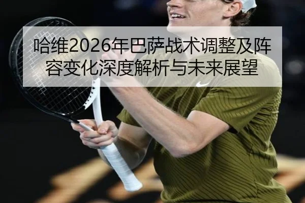 哈维2026年巴萨战术调整及阵容变化深度解析与未来展望